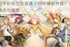剑与远征中孙悟空究竟属于何种神秘种族？全面介绍其种族特点与背景